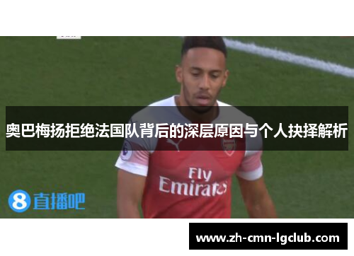 奥巴梅扬拒绝法国队背后的深层原因与个人抉择解析 奥巴梅扬拒绝法国队背后的深层原因与个人抉择解析