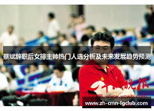 蔡斌辞职后女排主帅热门人选分析及未来发展趋势预测 蔡斌辞职后女排主帅热门人选分析及未来发展趋势预测