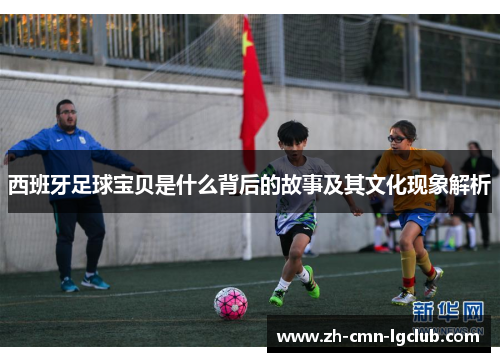 西班牙足球宝贝是什么背后的故事及其文化现象解析 西班牙足球宝贝是什么背后的故事及其文化现象解析
