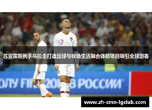 苏亚雷斯携手乌拉圭打造足球与牧场生活融合体验项目吸引全球游客