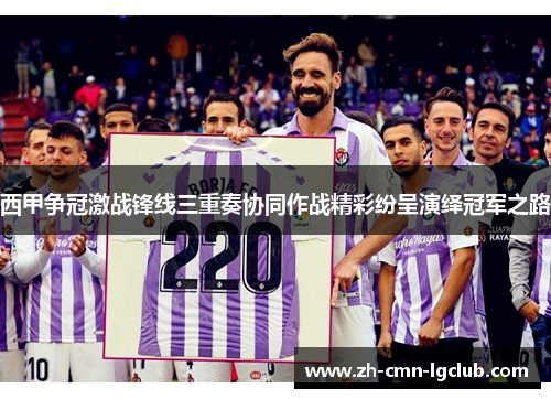 西甲争冠激战锋线三重奏协同作战精彩纷呈演绎冠军之路 西甲争冠激战锋线三重奏协同作战精彩纷呈演绎冠军之路