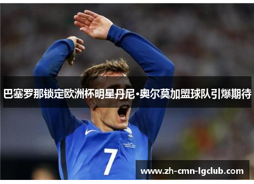 巴塞罗那锁定欧洲杯明星丹尼·奥尔莫加盟球队引爆期待 巴塞罗那锁定欧洲杯明星丹尼·奥尔莫加盟球队引爆期待