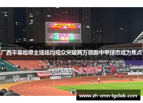 广西平果哈嘹主场场均观众突破两万领跑中甲球市成为焦点 广西平果哈嘹主场场均观众突破两万领跑中甲球市成为焦点
