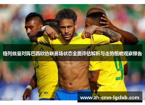 格列兹曼对阵巴西欧协联赛场状态全面评估解析与走势前瞻观察报告 格列兹曼对阵巴西欧协联赛场状态全面评估解析与走势前瞻观察报告