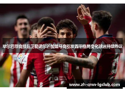 毕尔巴鄂竞技后卫勒诺尔芒加盟马竞引发西甲格局变化球迷持续热议 毕尔巴鄂竞技后卫勒诺尔芒加盟马竞引发西甲格局变化球迷持续热议
