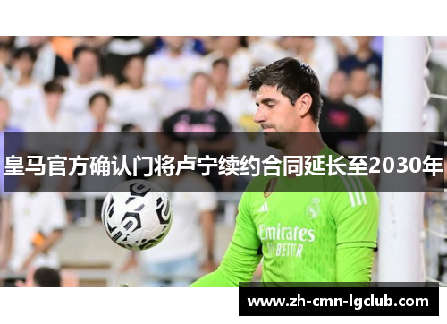 皇马官方确认门将卢宁续约合同延长至2030年 皇马官方确认门将卢宁续约合同延长至2030年