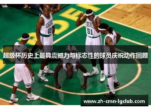 超级杯历史上最具震撼力与标志性的球员庆祝动作回顾