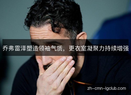 乔弗雷泽塑造领袖气质,更衣室凝聚力持续增强 乔弗雷泽塑造领袖气质,更衣室凝聚力持续增强